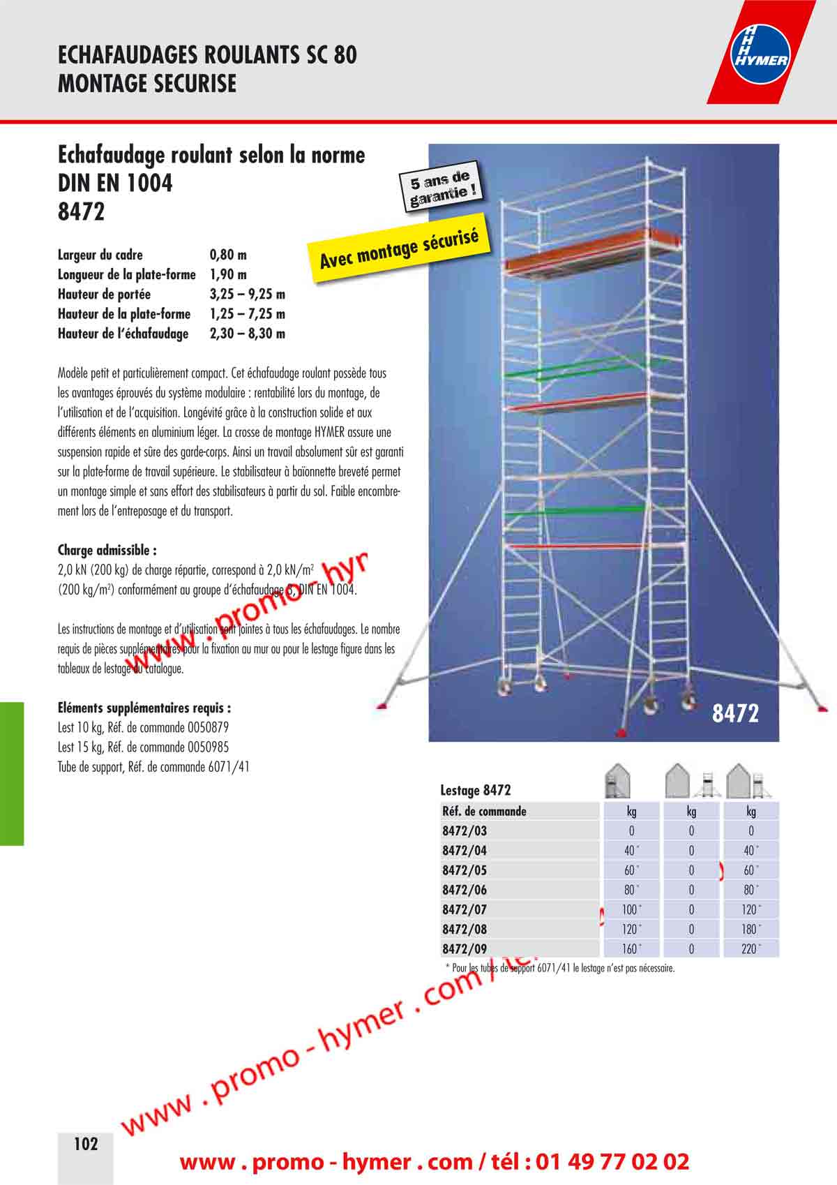 page 102 -&Eacute;chafaudage roulant selon la norme 


DIN EN 1004 
8472 
- Largeur du cadre 0,80 m 
Longueur de la plate-forme 1,90 m 
Hauteur de port&eacute;e 3,25 &ndash; 9,25 m 
Hauteur de la plate-forme 1,25 &ndash; 7,25 m 
Hauteur de l&lsquo;&eacute;chafaudage 2,30 &ndash; 8,30 m 

Mod&egrave;le petit et particuli&egrave;rement compact. Cet &eacute;chafaudage roulant poss&egrave;de tous 
les avantages &eacute;prouv&eacute;s du syst&egrave;me modulaire : rentabilit&eacute; lors du montage, de 
l&lsquo;utilisation et de l&lsquo;acquisition. Long&eacute;vit&eacute; gr&acirc;ce &agrave; la construction solide et aux 
diff&eacute;rents &eacute;l&eacute;ments en aluminium l&eacute;ger. La crosse de montage HYMER assure une 
suspension rapide et s&ucirc;re des garde-corps. Ainsi un travail absolument s&ucirc;r est garanti 
sur la plate-forme de travail sup&eacute;rieure. Le stabilisateur &agrave; ba&iuml;onnette brevet&eacute; permet 
un montage simple et sans effort des stabilisateurs &agrave; partir du sol. Faible encombrement 
lors de l&lsquo;entreposage et du transport. 

Charge admissible : 

2,0 kN (200 kg) de charge r&eacute;partie, correspond &agrave; 2,0 kN/m2 
(200 kg/m2) conform&eacute;ment au groupe d&lsquo;&eacute;chafaudage 3, DIN EN 1004. 

Les instructions de montage et d&rsquo;utilisation sont jointes &agrave; tous les &eacute;chafaudages. Le nombre 
requis de pi&egrave;ces suppl&eacute;mentaires pour la fixation au mur ou pour le lestage figure dans les 
tableaux de lestage du catalogue. 

&Eacute;l&eacute;ments suppl&eacute;mentaires requis : 

Lest 10 kg, R&eacute;f. de commande 0050879 
Lest 15 kg, R&eacute;f. de commande 0050985 
Tube de support, R&eacute;f. de commande 6071/41 

Lestage 8472 

R&eacute;f. de commande 

8472/03 

8472/04 

8472/05 

8472/06 

8472/07 

8472/08 

8472/09 

* Pour les tubes de support 6071/41 le lestage n&rsquo;est pas n&eacute;cessaire.